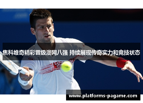 焦科维奇精彩晋级澳网八强 持续展现传奇实力和竞技状态