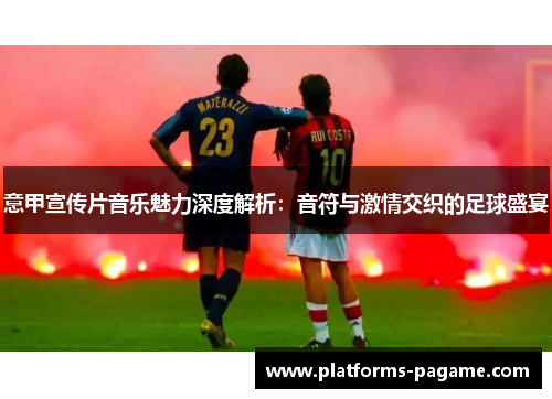 意甲宣传片音乐魅力深度解析:音符与激情交织的足球盛宴 意甲宣传片音乐魅力深度解析:音符与激情交织的足球盛宴