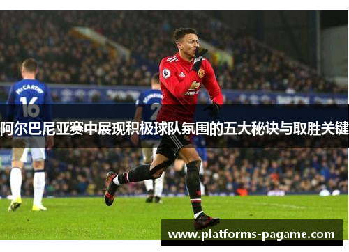 阿尔巴尼亚赛中展现积极球队氛围的五大秘诀与取胜关键