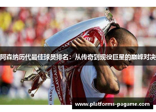 阿森纳历代最佳球员排名:从传奇到现役巨星的巅峰对决 阿森纳历代最佳球员排名:从传奇到现役巨星的巅峰对决